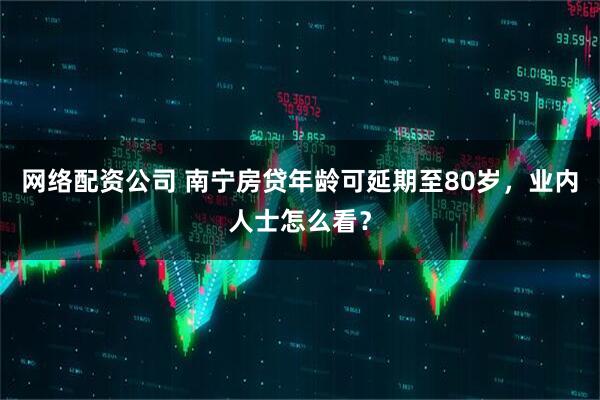 网络配资公司 南宁房贷年龄可延期至80岁，业内人士怎么看？