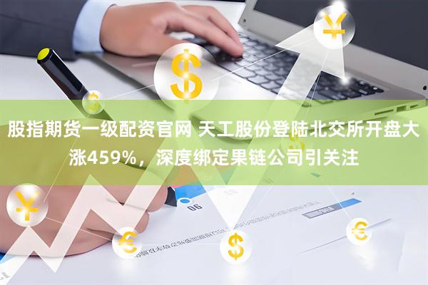 股指期货一级配资官网 天工股份登陆北交所开盘大涨459%，深度绑定果链公司引关注