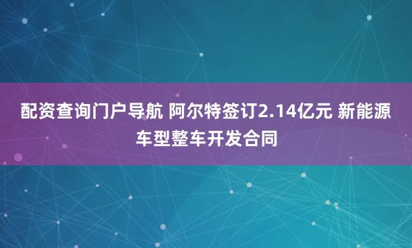 配资查询门户导航 阿尔特签订2.14亿元 新能源车型整车开发合同