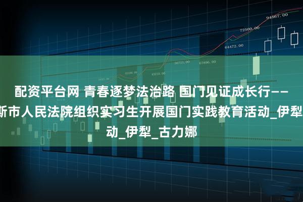 配资平台网 青春逐梦法治路 国门见证成长行——霍尔果斯市人民法院组织实习生开展国门实践教育活动_伊犁_古力娜