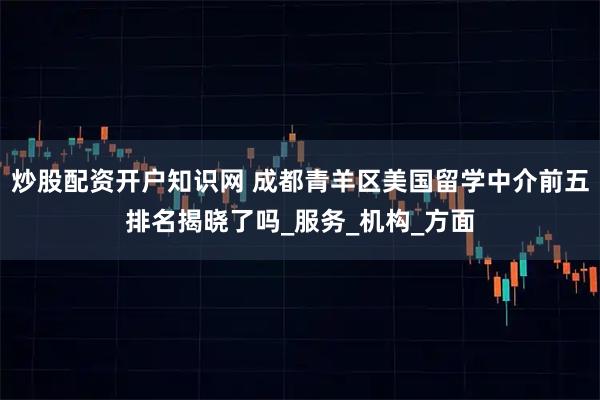 炒股配资开户知识网 成都青羊区美国留学中介前五排名揭晓了吗_服务_机构_方面