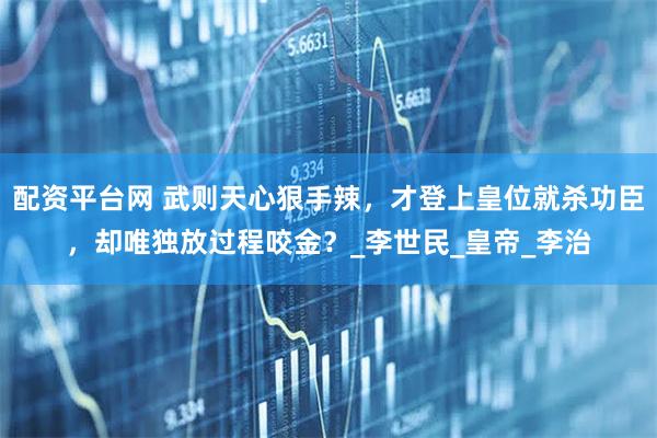 配资平台网 武则天心狠手辣，才登上皇位就杀功臣，却唯独放过程咬金？_李世民_皇帝_李治