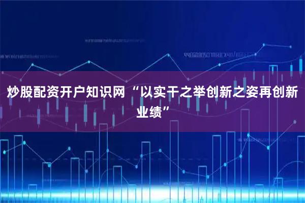 炒股配资开户知识网 “以实干之举创新之姿再创新业绩”