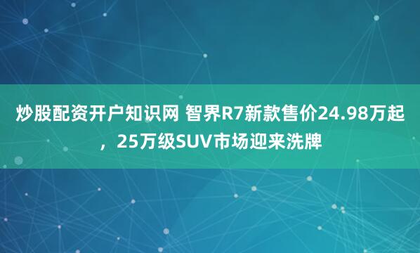炒股配资开户知识网 智界R7新款售价24.98万起，25万级SUV市场迎来洗牌