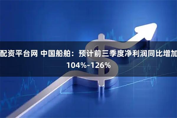 配资平台网 中国船舶:预计前三季度净利润同比增加104%-126%