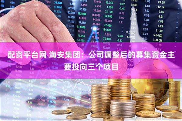 配资平台网 海安集团：公司调整后的募集资金主要投向三个项目