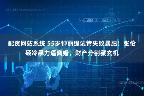 配资网站系统 55岁钟丽缇试管失败暴肥！张伦硕冷暴力逼离婚，财产分割藏玄机