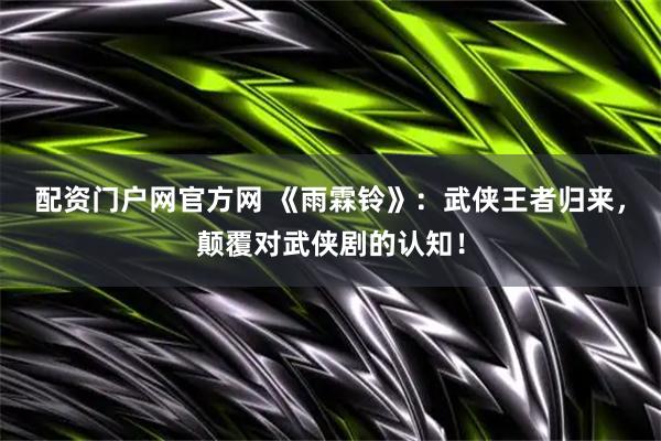 配资门户网官方网 《雨霖铃》：武侠王者归来，颠覆对武侠剧的认知！