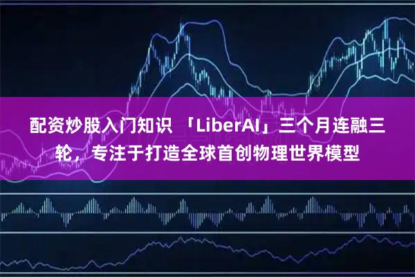 配资炒股入门知识 「LiberAI」三个月连融三轮，专注于打造全球首创物理世界模型