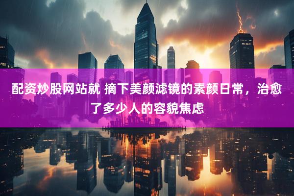 配资炒股网站就 摘下美颜滤镜的素颜日常，治愈了多少人的容貌焦虑