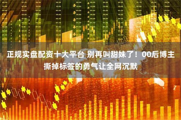 正规实盘配资十大平台 别再叫甜妹了！00后博主撕掉标签的勇气让全网沉默