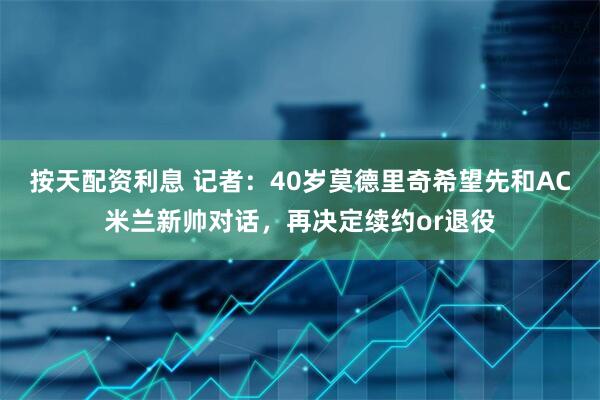 按天配资利息 记者：40岁莫德里奇希望先和AC米兰新帅对话，再决定续约or退役