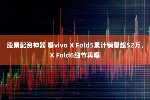股票配资神器 曝vivo X Fold5累计销量超52万，X Fold6细节再曝