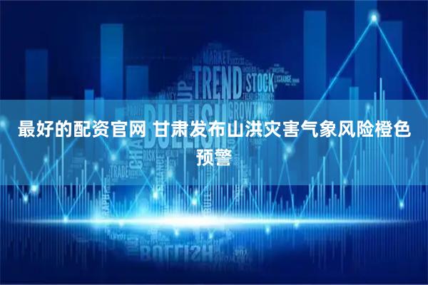 最好的配资官网 甘肃发布山洪灾害气象风险橙色预警