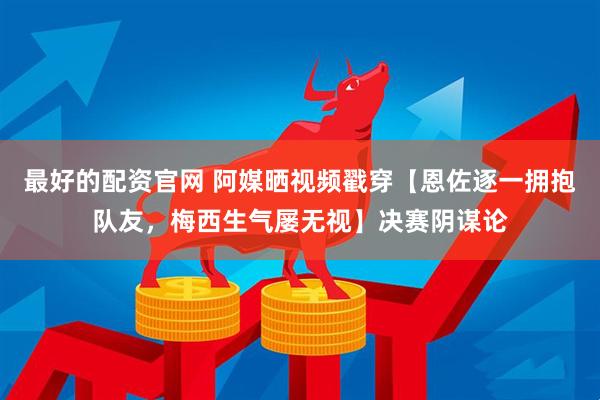 最好的配资官网 阿媒晒视频戳穿【恩佐逐一拥抱队友，梅西生气屡无视】决赛阴谋论