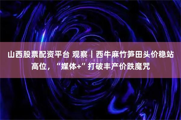 山西股票配资平台 观察｜西牛麻竹笋田头价稳站高位，“媒体+”打破丰产价跌魔咒
