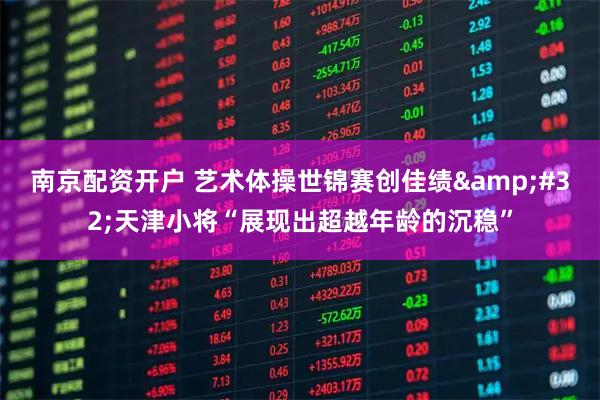 南京配资开户 艺术体操世锦赛创佳绩 天津小将“展现出超越年龄的沉稳”