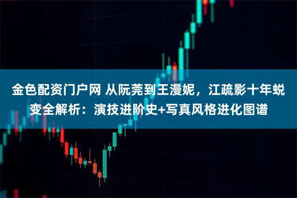 金色配资门户网 从阮莞到王漫妮，江疏影十年蜕变全解析：演技进阶史+写真风格进化图谱