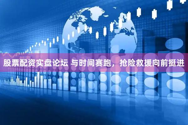 股票配资实盘论坛 与时间赛跑，抢险救援向前挺进