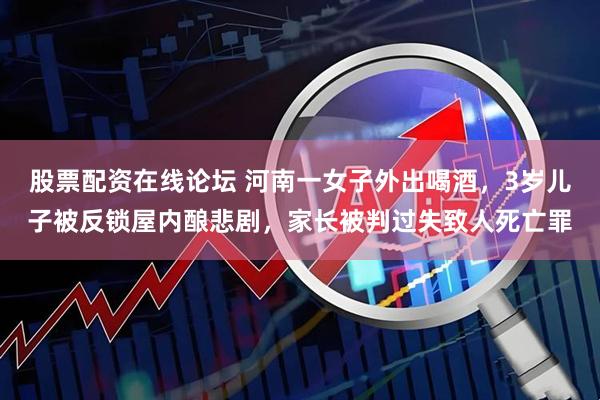 股票配资在线论坛 河南一女子外出喝酒，3岁儿子被反锁屋内酿悲剧，家长被判过失致人死亡罪