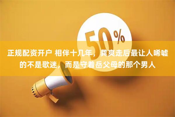 正规配资开户 相伴十几年，龚爽走后最让人唏嘘的不是歌迷，而是守着岳父母的那个男人