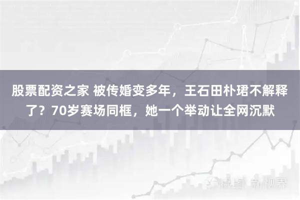 股票配资之家 被传婚变多年，王石田朴珺不解释了？70岁赛场同框，她一个举动让全网沉默