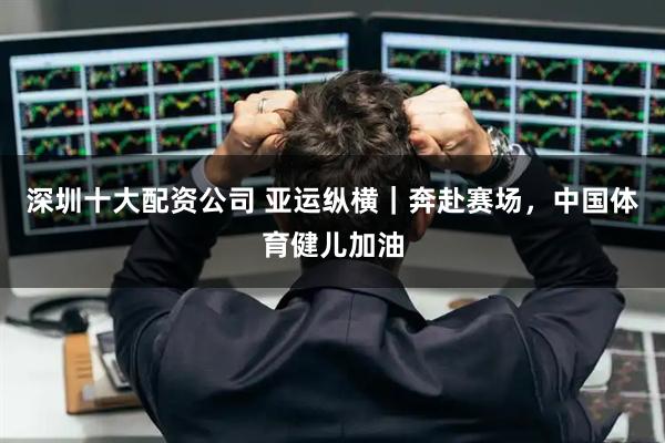 深圳十大配资公司 亚运纵横｜奔赴赛场，中国体育健儿加油