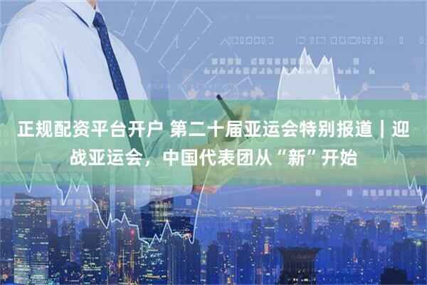 正规配资平台开户 第二十届亚运会特别报道｜迎战亚运会，中国代表团从“新”开始